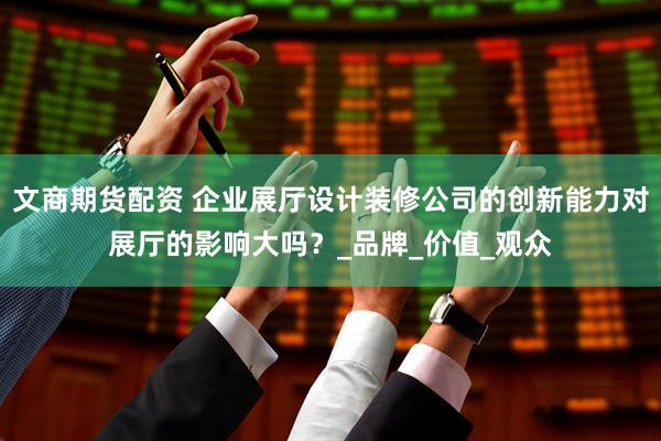 文商期货配资 企业展厅设计装修公司的创新能力对展厅的影响大吗？_品牌_价值_观众
