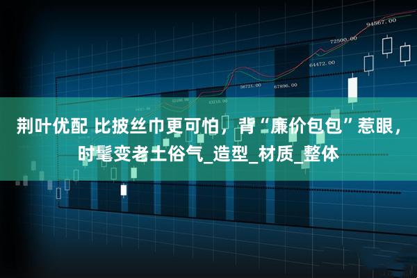 荆叶优配 比披丝巾更可怕，背“廉价包包”惹眼，时髦变老土俗气_造型_材质_整体