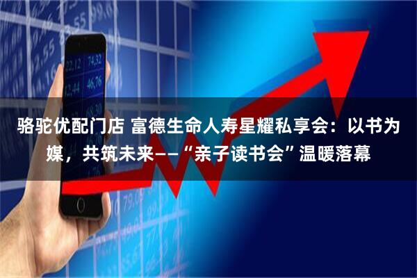 骆驼优配门店 富德生命人寿星耀私享会：以书为媒，共筑未来——“亲子读书会”温暖落幕