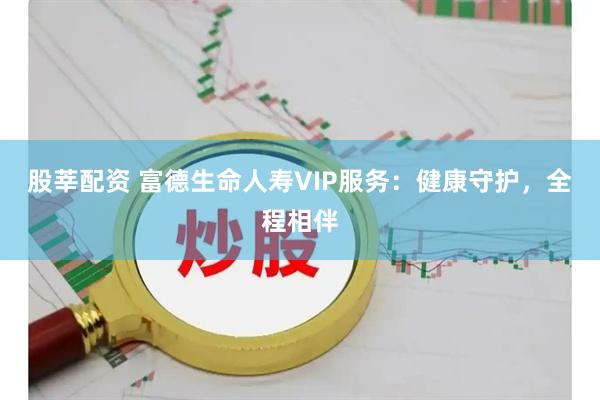 股莘配资 富德生命人寿VIP服务：健康守护，全程相伴