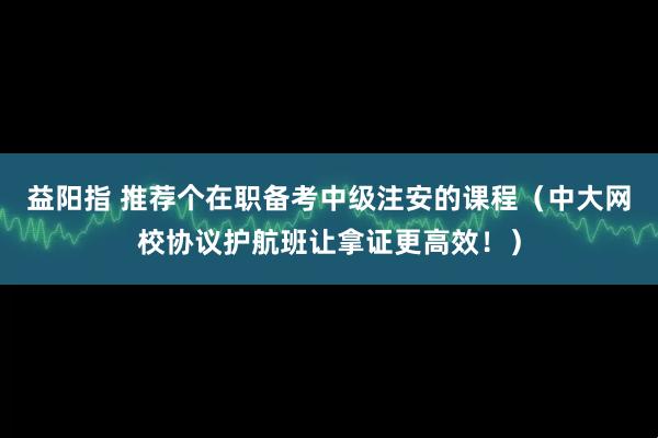 益阳指 推荐个在职备考中级注安的课程（中大网校协议护航班让拿证更高效！）