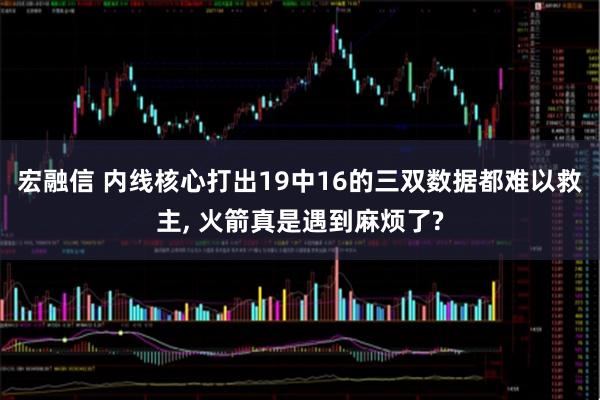 宏融信 内线核心打出19中16的三双数据都难以救主, 火箭真是遇到麻烦了?
