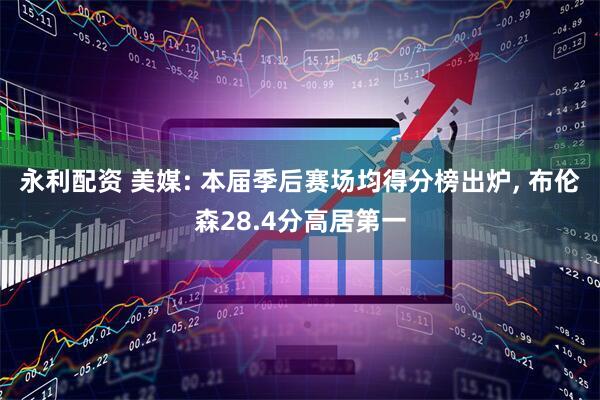 永利配资 美媒: 本届季后赛场均得分榜出炉, 布伦森28.4分高居第一